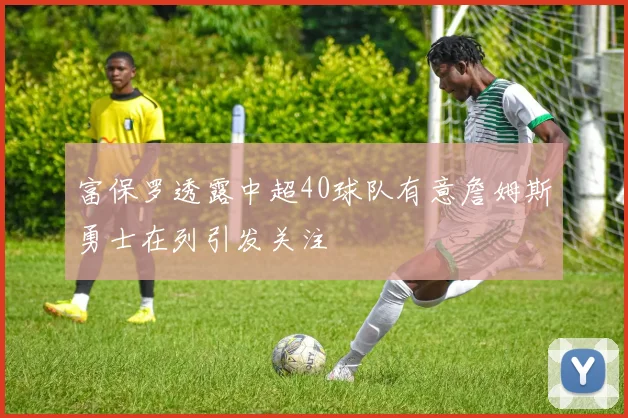 富保罗透露中超40球队有意詹姆斯勇士在列引发关注