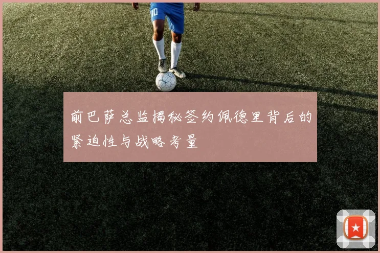 前巴萨总监揭秘签约佩德里背后的紧迫性与战略考量