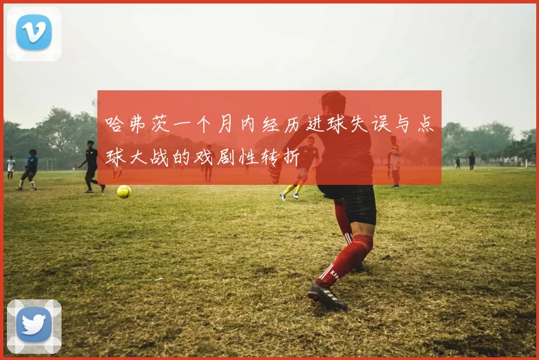 哈弗茨一个月内经历进球失误与点球大战的戏剧性转折