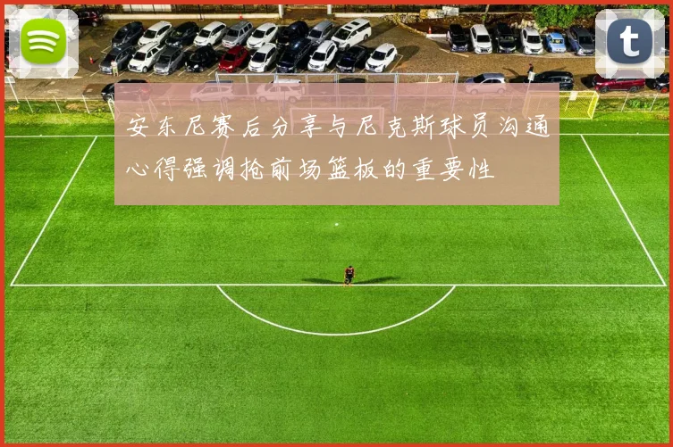安东尼赛后分享与尼克斯球员沟通心得强调抢前场篮板的重要性