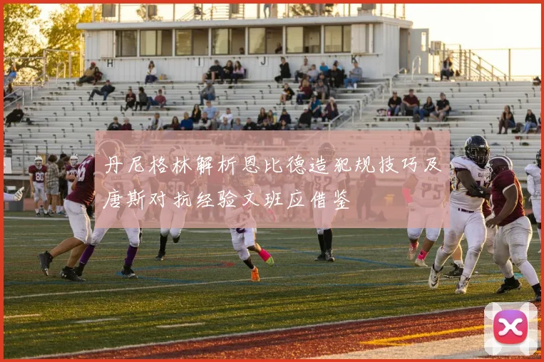 丹尼格林解析恩比德造犯规技巧及唐斯对抗经验文班应借鉴