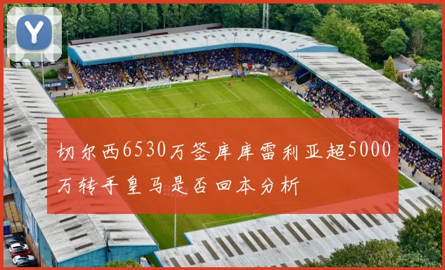 切尔西6530万签库库雷利亚超5000万转手皇马是否回本分析