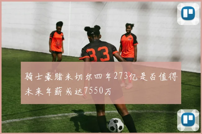 骑士豪赌米切尔四年273亿是否值得未来年薪或达7550万