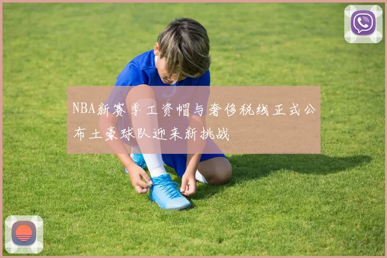 NBA新赛季工资帽与奢侈税线正式公布土豪球队迎来新挑战