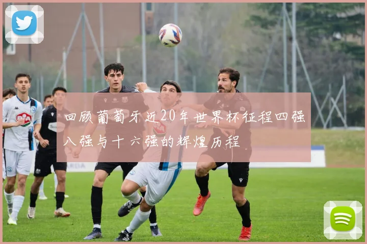 回顾葡萄牙近20年世界杯征程四强八强与十六强的辉煌历程