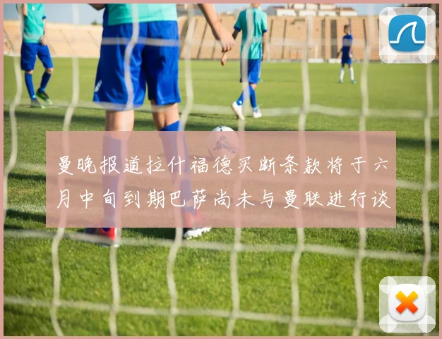 曼晚报道拉什福德买断条款将于六月中旬到期巴萨尚未与曼联进行谈判