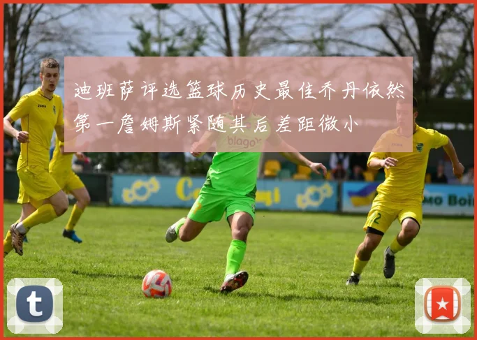 迪班萨评选篮球历史最佳乔丹依然第一詹姆斯紧随其后差距微小