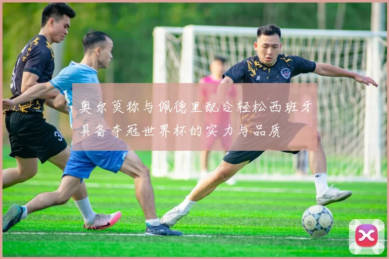 奥尔莫称与佩德里配合轻松西班牙具备夺冠世界杯的实力与品质