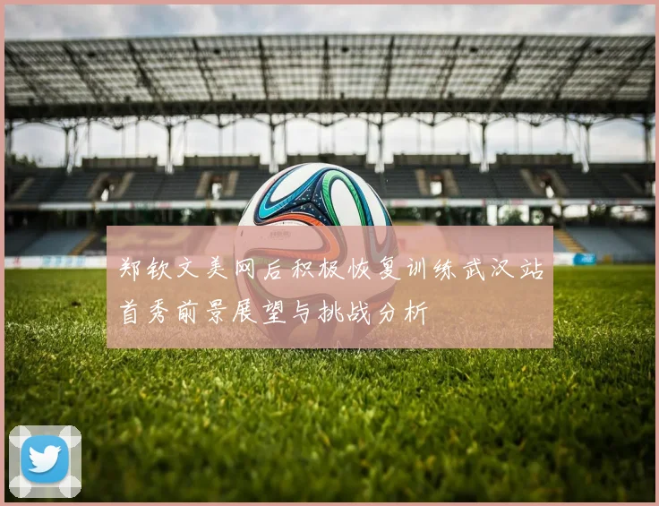 郑钦文美网后积极恢复训练武汉站首秀前景展望与挑战分析