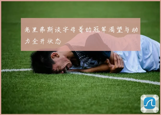 老里弗斯谈字母哥的冠军渴望与动力全开状态