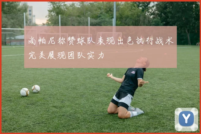 尚帕尼称赞球队表现出色执行战术完美展现团队实力