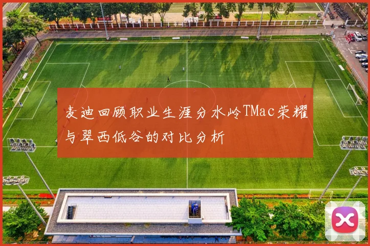麦迪回顾职业生涯分水岭TMac荣耀与翠西低谷的对比分析