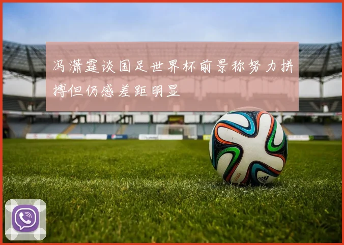 冯潇霆谈国足世界杯前景称努力拼搏但仍感差距明显