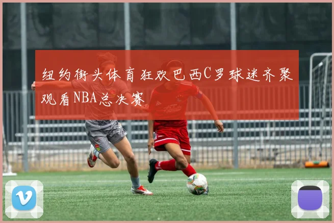 纽约街头体育狂欢巴西C罗球迷齐聚观看NBA总决赛